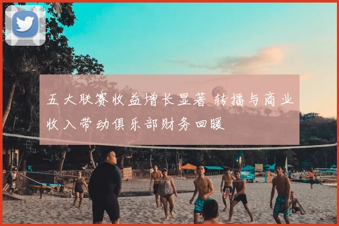 五大联赛收益增长显著 转播与商业收入带动俱乐部财务回暖