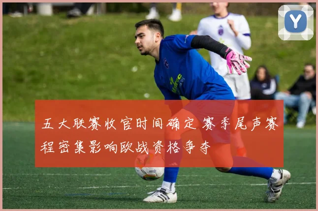 五大联赛收官时间确定 赛季尾声赛程密集影响欧战资格争夺