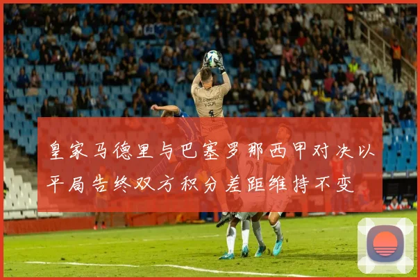 皇家马德里与巴塞罗那西甲对决以平局告终双方积分差距维持不变