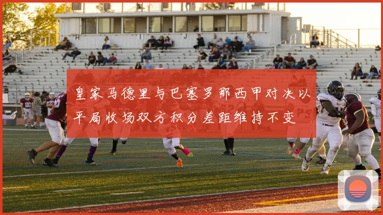 皇家马德里与巴塞罗那西甲对决以平局收场双方积分差距维持不变