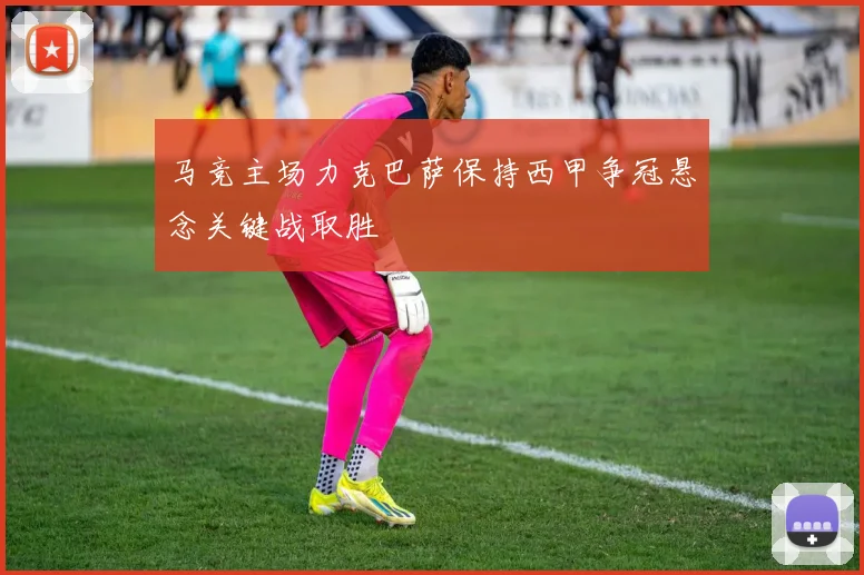 马竞主场力克巴萨保持西甲争冠悬念关键战取胜