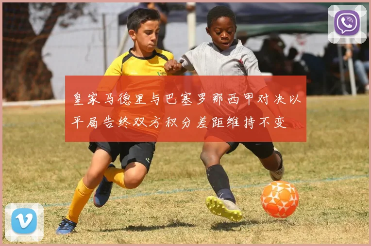 皇家马德里与巴塞罗那西甲对决以平局告终双方积分差距维持不变