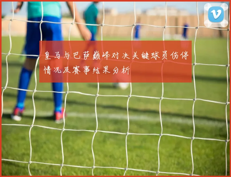 皇马与巴萨巅峰对决关键球员伤停情况及赛事结果分析