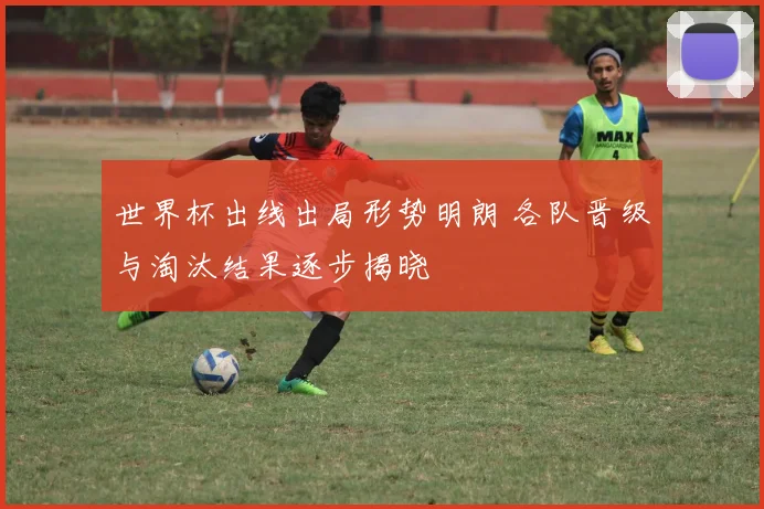 世界杯出线出局形势明朗 各队晋级与淘汰结果逐步揭晓