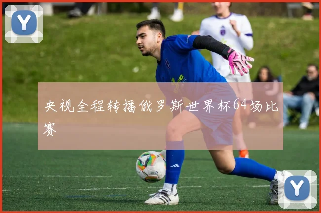 央视全程转播俄罗斯世界杯64场比赛