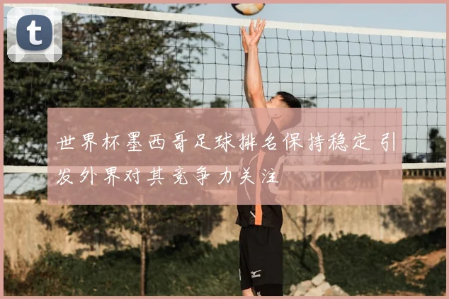 世界杯墨西哥足球排名保持稳定 引发外界对其竞争力关注