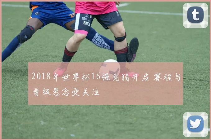 2018年世界杯16强竞猜开启 赛程与晋级悬念受关注