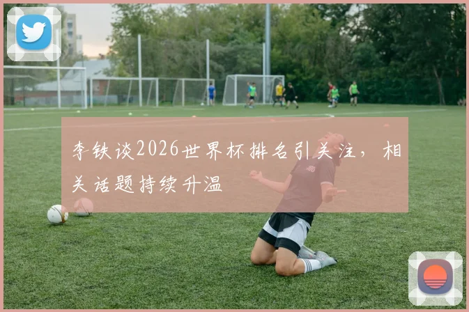 李铁谈2026世界杯排名引关注，相关话题持续升温